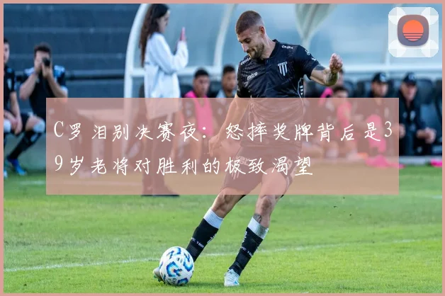 C罗泪别决赛夜：怒摔奖牌背后是39岁老将对胜利的极致渴望
