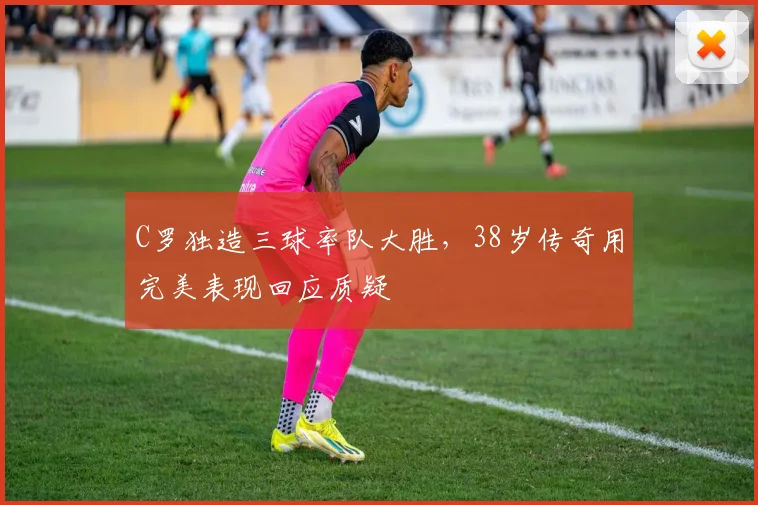 C罗独造三球率队大胜,38岁传奇用完美表现回应质疑