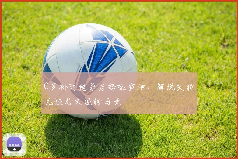 C罗补时绝杀后怒吼宣泄，解说失控见证尤文逆转马竞
