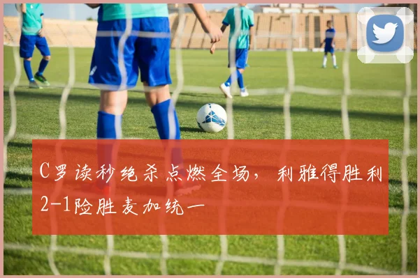C罗读秒绝杀点燃全场，利雅得胜利2-1险胜麦加统一