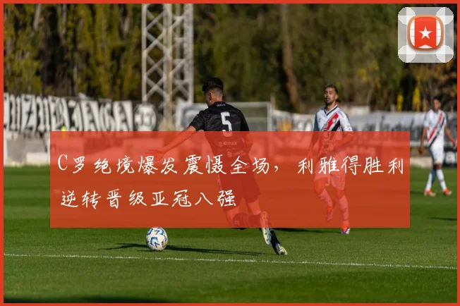 C罗绝境爆发震慑全场,利雅得胜利逆转晋级亚冠八强