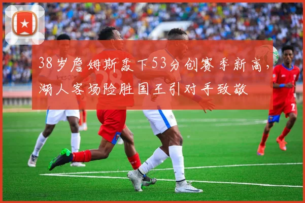 38岁詹姆斯轰下53分创赛季新高，湖人客场险胜国王引对手致敬