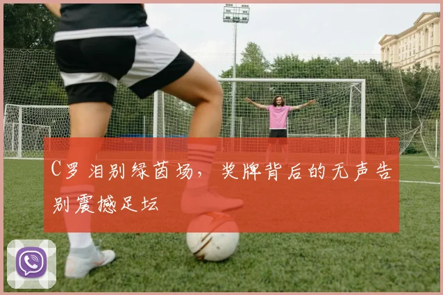 C罗泪别绿茵场，奖牌背后的无声告别震撼足坛