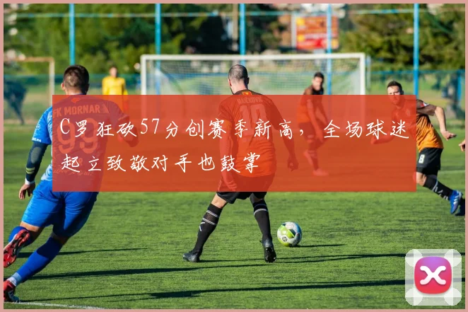 C罗狂砍57分创赛季新高，全场球迷起立致敬对手也鼓掌